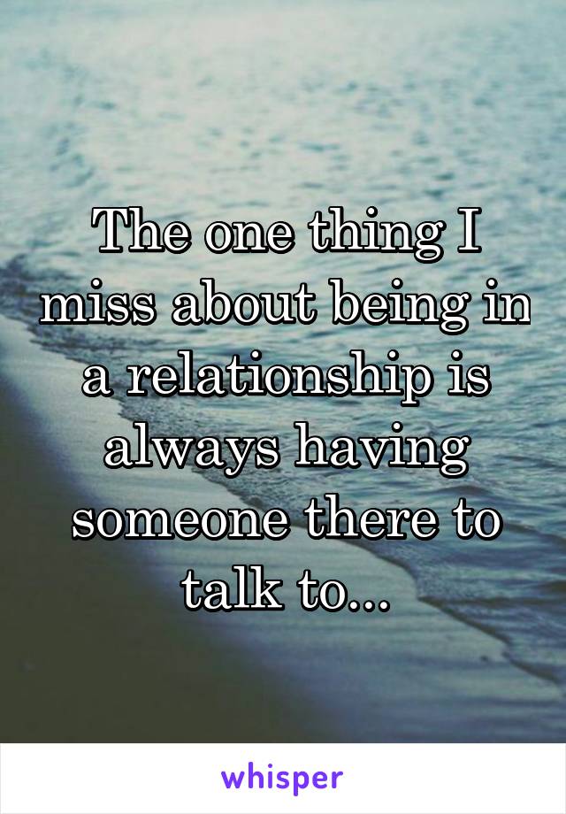 The one thing I miss about being in a relationship is always having someone there to talk to...