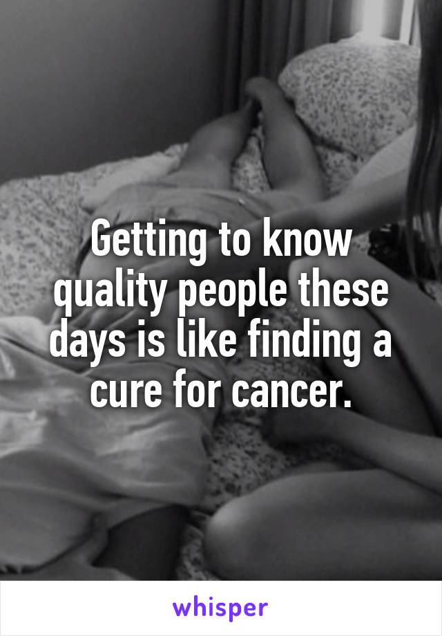 Getting to know quality people these days is like finding a cure for cancer.