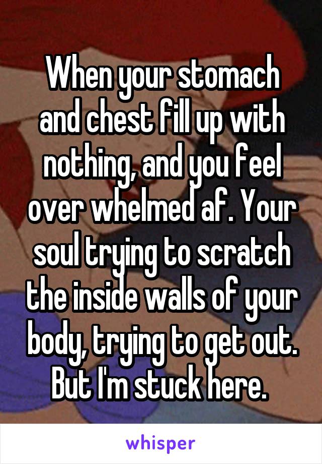 When your stomach and chest fill up with nothing, and you feel over whelmed af. Your soul trying to scratch the inside walls of your body, trying to get out. But I'm stuck here. 