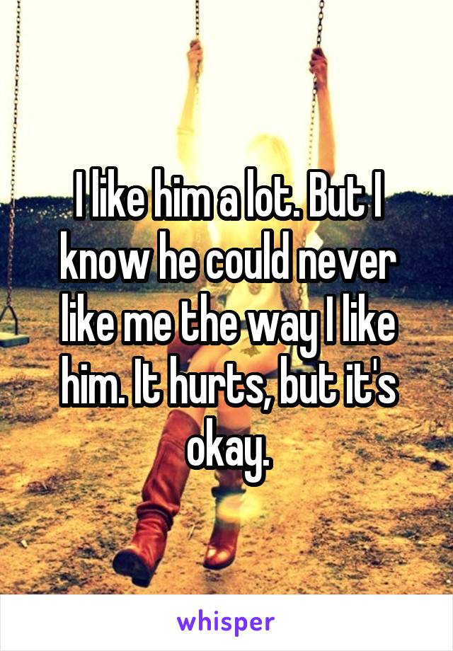 I like him a lot. But I know he could never like me the way I like him. It hurts, but it's okay.