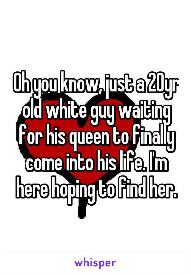 Oh you know, just a 20yr old white guy waiting for his queen to finally come into his life. I'm here hoping to find her.