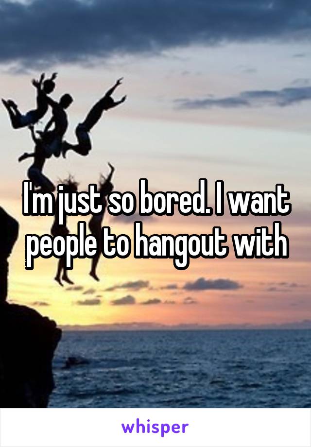 I'm just so bored. I want people to hangout with