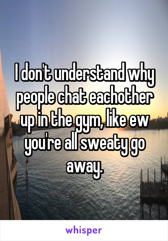 I don't understand why people chat eachother up in the gym, like ew you're all sweaty go away.