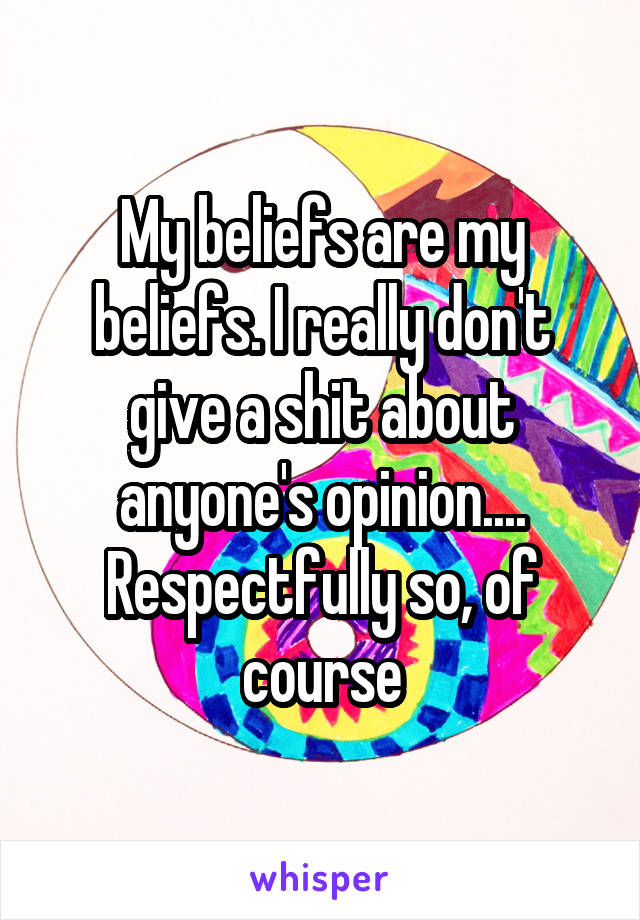 My beliefs are my beliefs. I really don't give a shit about anyone's opinion.... Respectfully so, of course