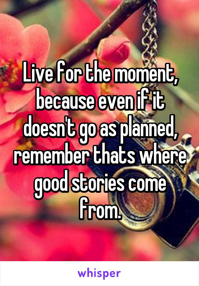 Live for the moment, because even if it doesn't go as planned, remember thats where good stories come from.