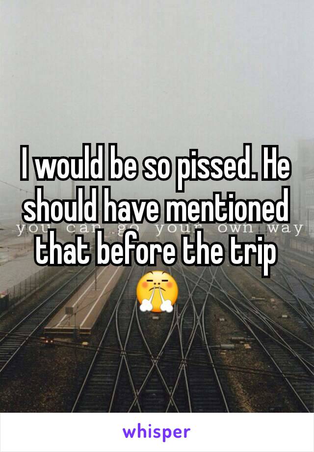 I would be so pissed. He should have mentioned that before the trip 😤