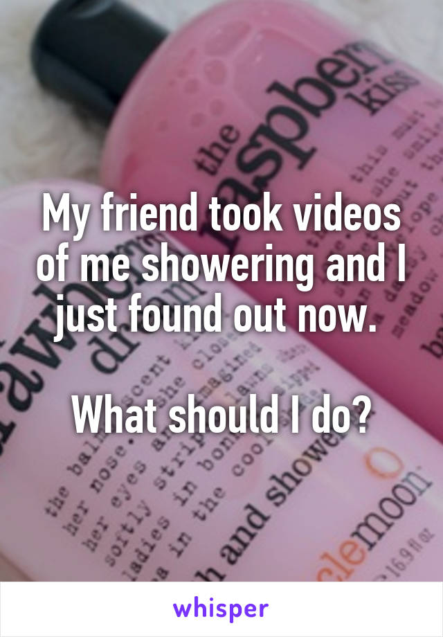 My friend took videos of me showering and I just found out now. 

What should I do?