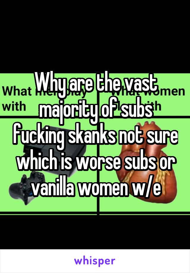 Why are the vast majority of subs fucking skanks not sure which is worse subs or vanilla women w/e