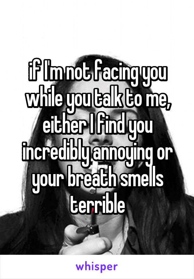 if I'm not facing you while you talk to me, either I find you incredibly annoying or your breath smells terrible