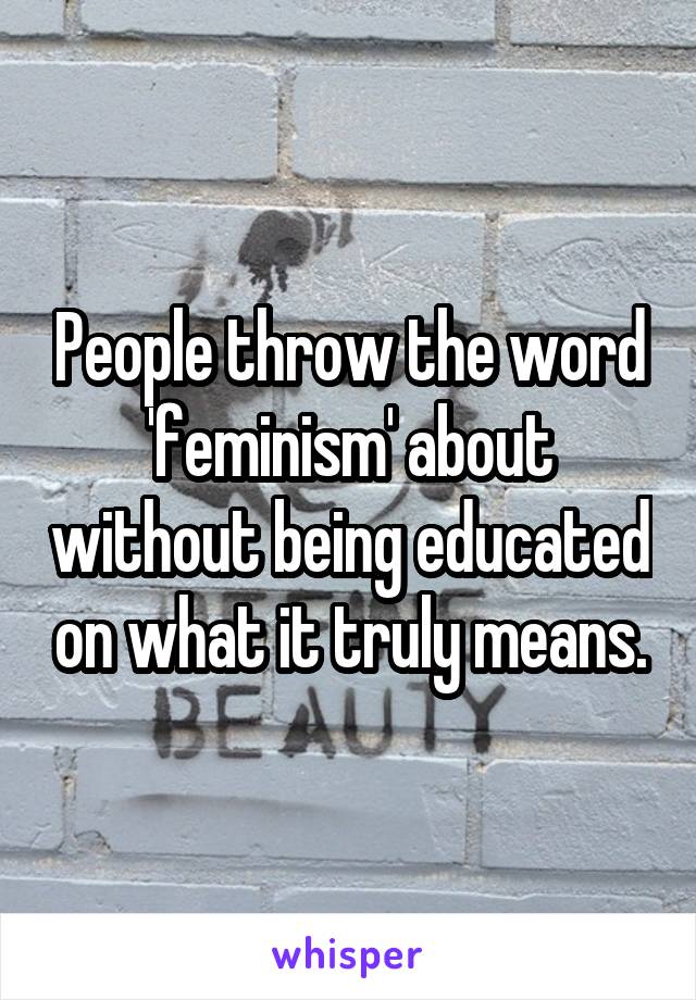 People throw the word 'feminism' about without being educated on what it truly means.