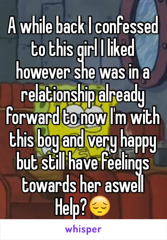 A while back I confessed to this girl I liked however she was in a relationship already forward to now I'm with this boy and very happy but still have feelings towards her aswell 
Help?😔