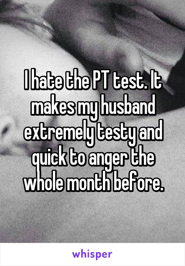 I hate the PT test. It makes my husband extremely testy and quick to anger the whole month before.