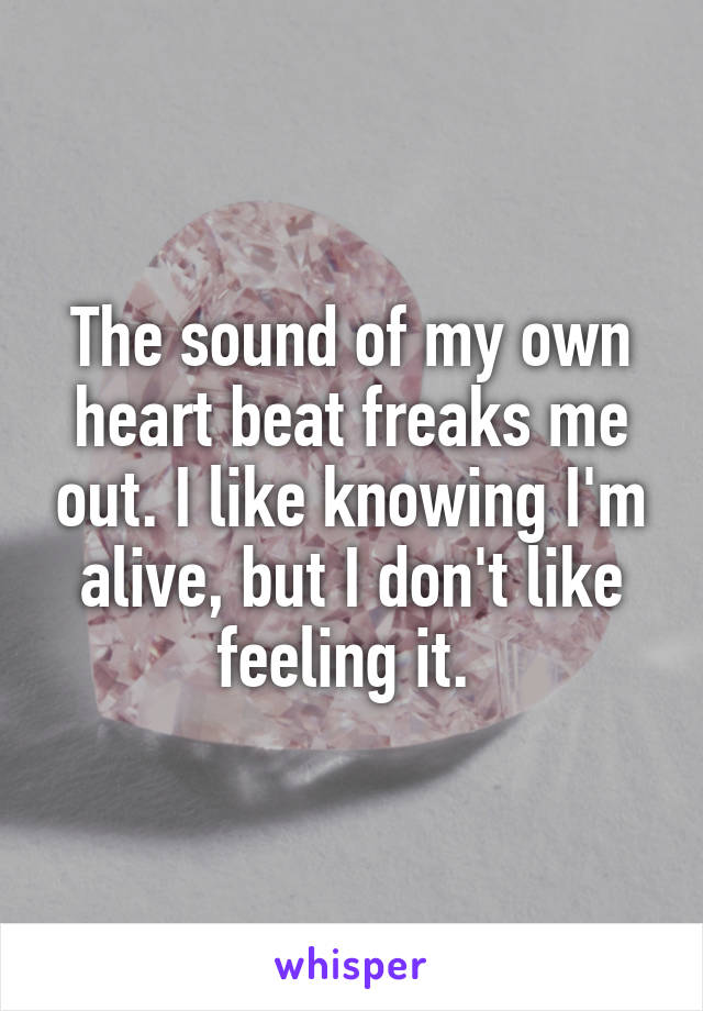 The sound of my own heart beat freaks me out. I like knowing I'm alive, but I don't like feeling it. 