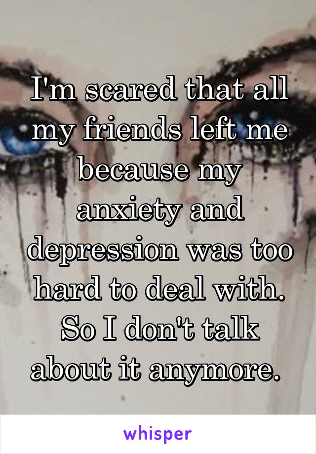 I'm scared that all my friends left me because my anxiety and depression was too hard to deal with. So I don't talk about it anymore. 