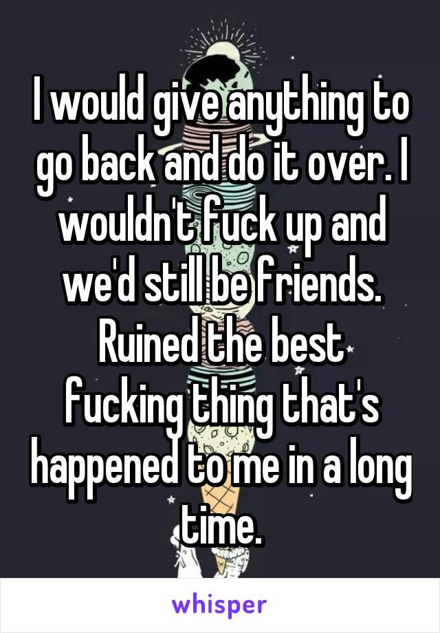 I would give anything to go back and do it over. I wouldn't fuck up and we'd still be friends.
Ruined the best fucking thing that's happened to me in a long time.