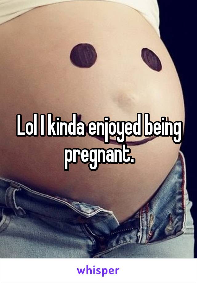 Lol I kinda enjoyed being pregnant.