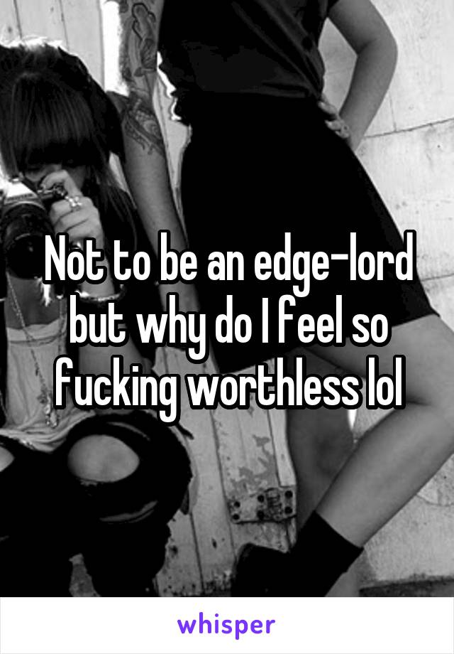 Not to be an edge-lord but why do I feel so fucking worthless lol