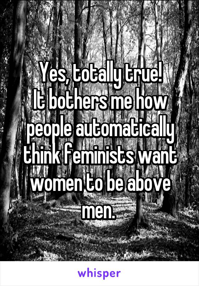 Yes, totally true!
It bothers me how people automatically think feminists want women to be above men. 