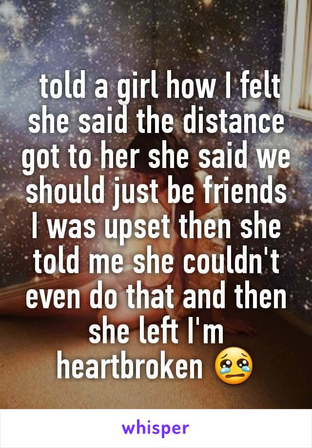  told a girl how I felt she said the distance got to her she said we should just be friends I was upset then she told me she couldn't even do that and then she left I'm heartbroken 😢