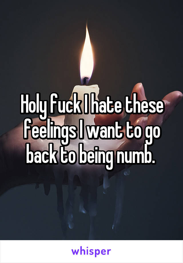 Holy fuck I hate these feelings I want to go back to being numb. 