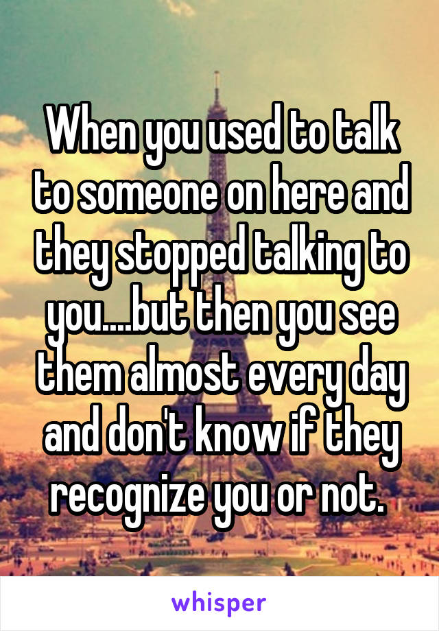 When you used to talk to someone on here and they stopped talking to you....but then you see them almost every day and don't know if they recognize you or not. 