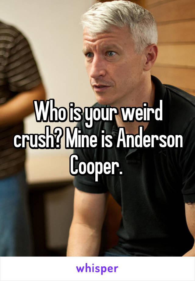 Who is your weird crush? Mine is Anderson Cooper. 