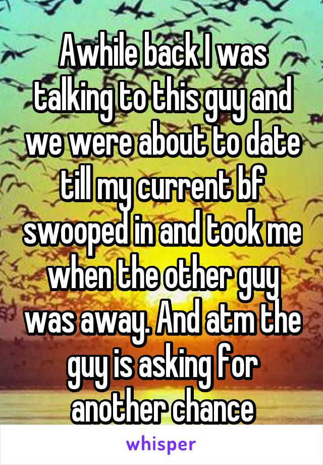 Awhile back I was talking to this guy and we were about to date till my current bf swooped in and took me when the other guy was away. And atm the guy is asking for another chance