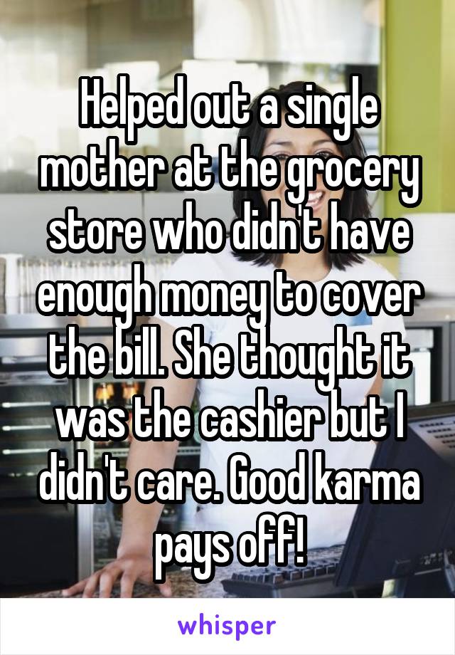 Helped out a single mother at the grocery store who didn't have enough money to cover the bill. She thought it was the cashier but I didn't care. Good karma pays off!