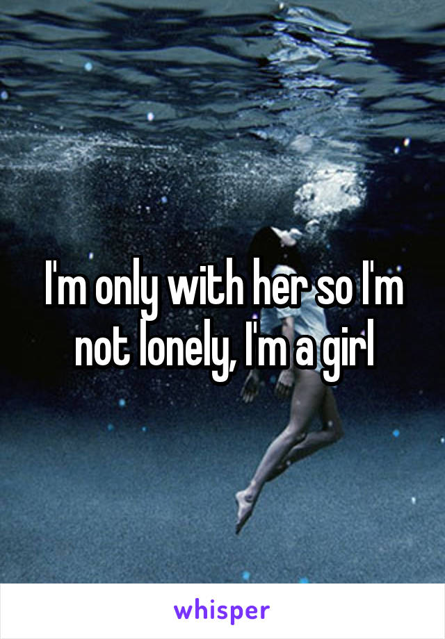 I'm only with her so I'm not lonely, I'm a girl