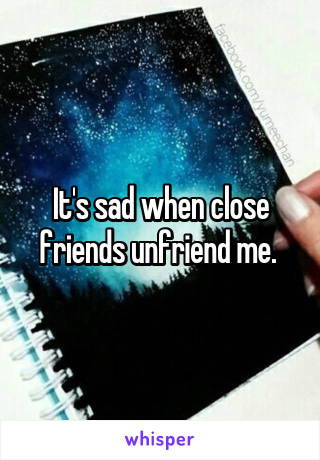 It's sad when close friends unfriend me. 