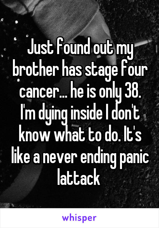 Just found out my brother has stage four cancer... he is only 38. I'm dying inside I don't know what to do. It's like a never ending panic lattack 