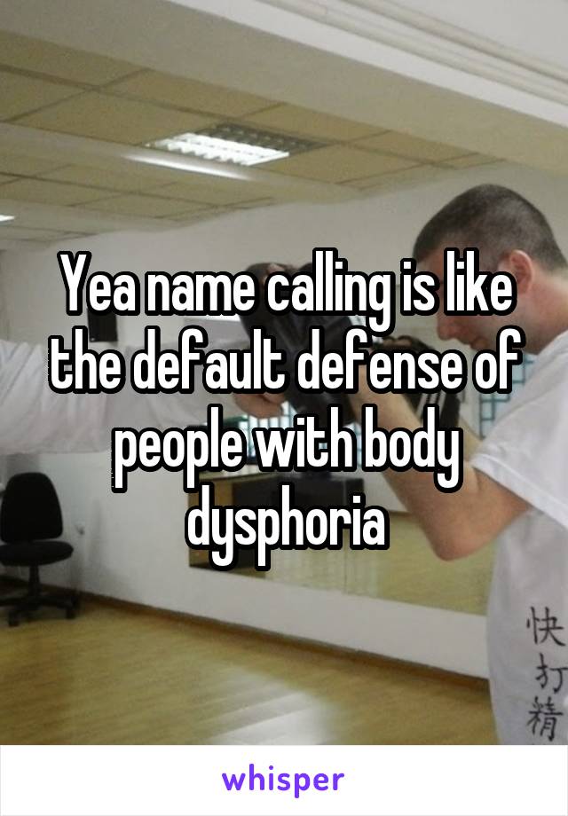 Yea name calling is like the default defense of people with body dysphoria