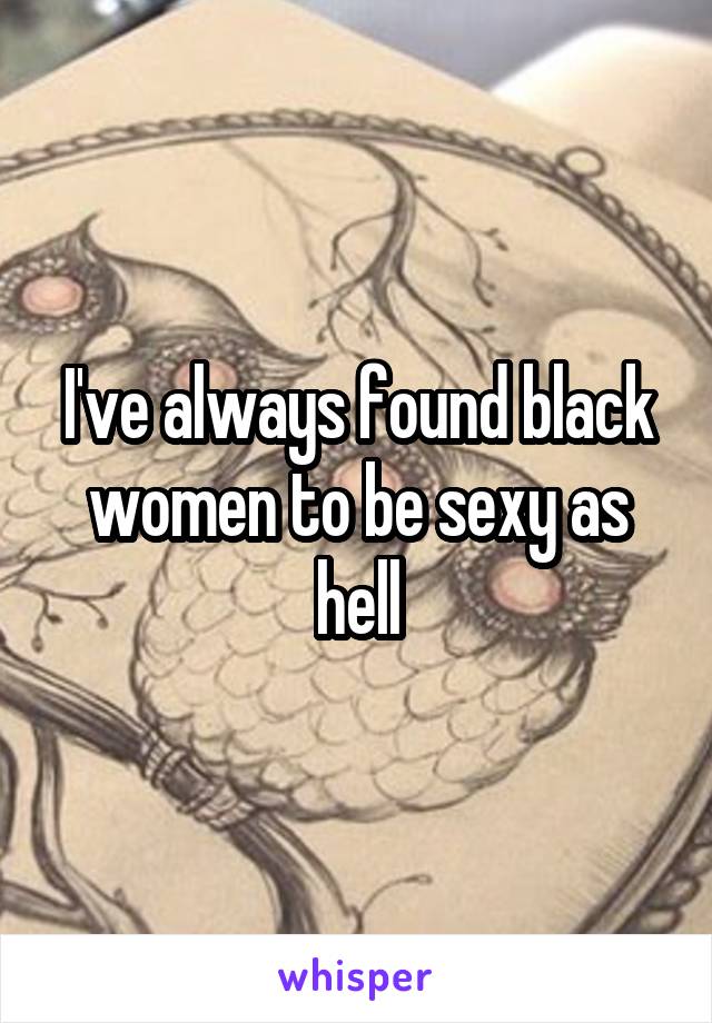 I've always found black women to be sexy as hell