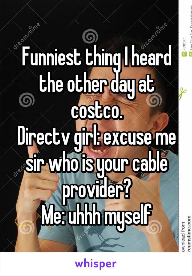 Funniest thing I heard the other day at costco.
Directv girl: excuse me sir who is your cable provider?
Me: uhhh myself