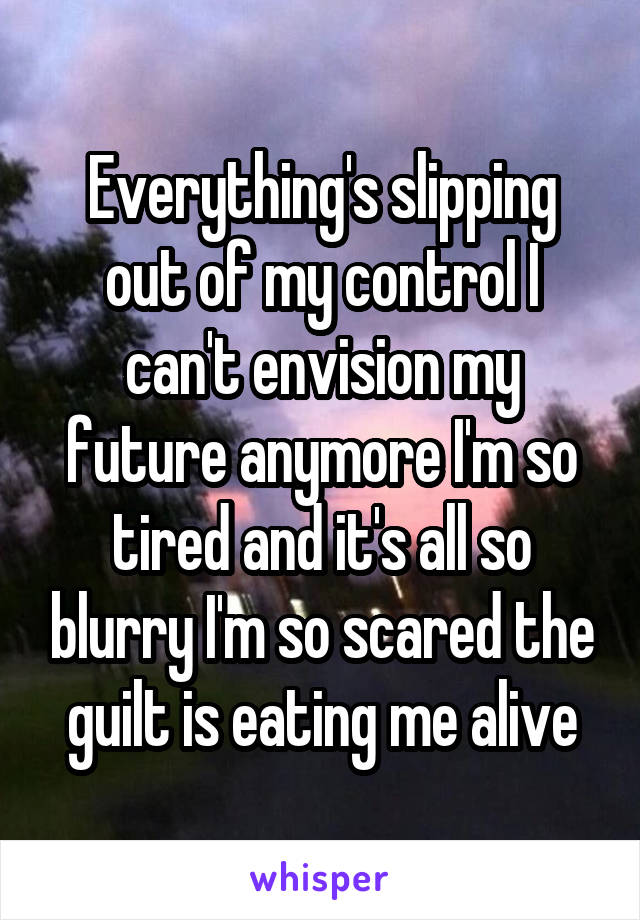 Everything's slipping out of my control I can't envision my future anymore I'm so tired and it's all so blurry I'm so scared the guilt is eating me alive