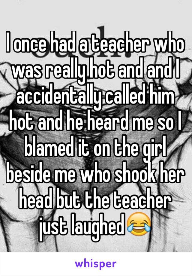 I once had a teacher who was really hot and and I accidentally called him hot and he heard me so I blamed it on the girl beside me who shook her head but the teacher just laughed😂