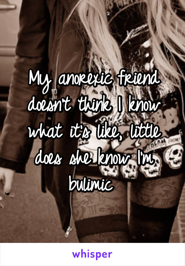 My anorexic friend doesn't think I know what it's like, little does she know I'm bulimic 