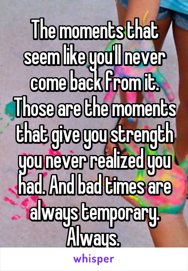 The moments that seem like you'll never come back from it. Those are the moments that give you strength you never realized you had. And bad times are always temporary. Always. 