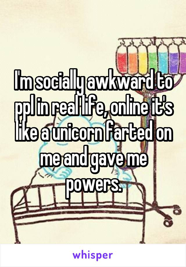 I'm socially awkward to ppl in real life, online it's like a unicorn farted on me and gave me powers.