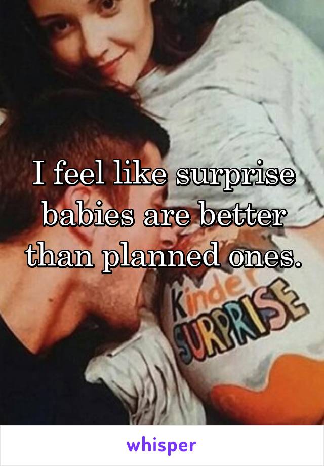 I feel like surprise babies are better than planned ones. 