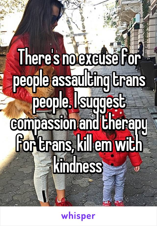 There's no excuse for people assaulting trans people. I suggest compassion and therapy for trans, kill em with kindness 