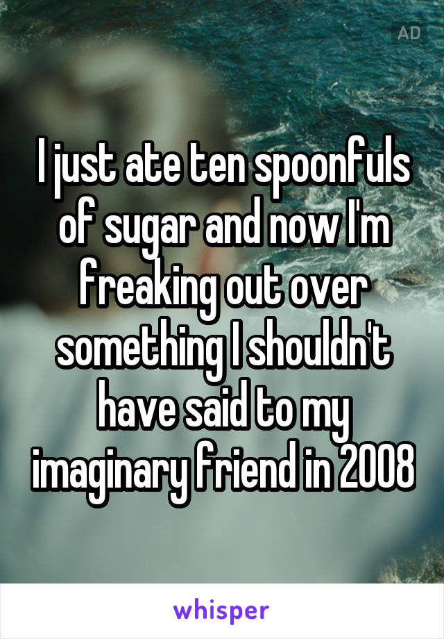 I just ate ten spoonfuls of sugar and now I'm freaking out over something I shouldn't have said to my imaginary friend in 2008