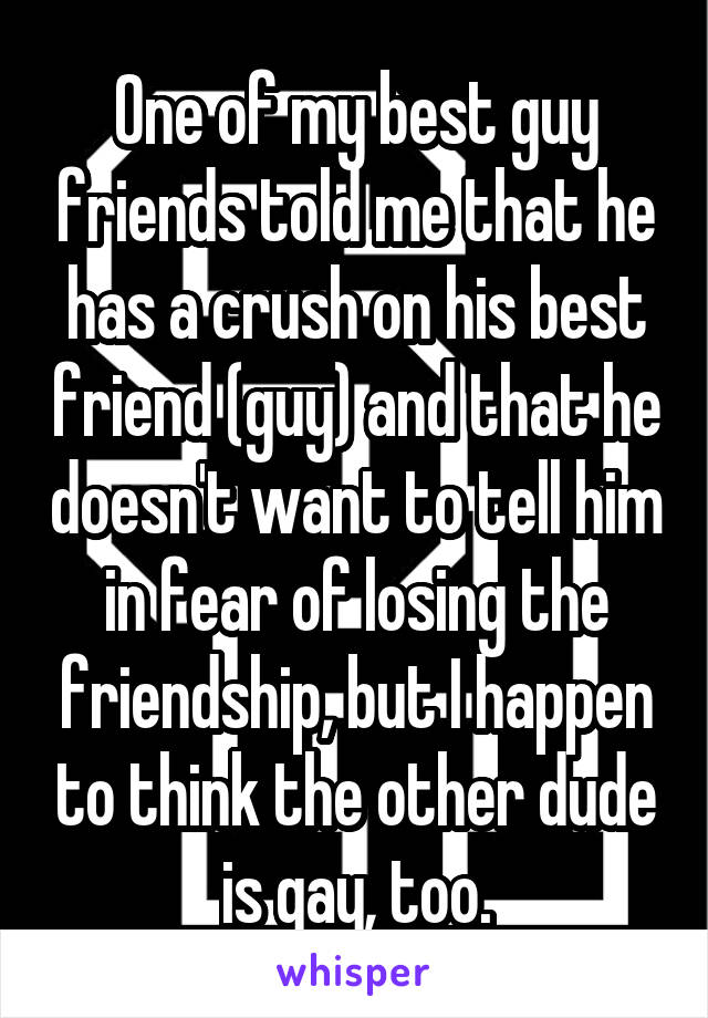 One of my best guy friends told me that he has a crush on his best friend (guy) and that he doesn't want to tell him in fear of losing the friendship, but I happen to think the other dude is gay, too.