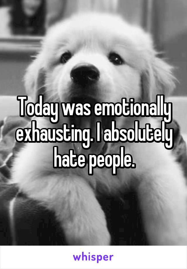 Today was emotionally exhausting. I absolutely hate people.