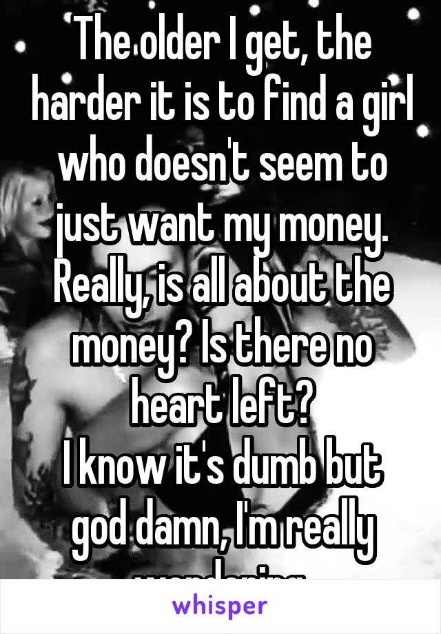 The older I get, the harder it is to find a girl who doesn't seem to just want my money.
Really, is all about the money? Is there no heart left?
I know it's dumb but god damn, I'm really wondering.