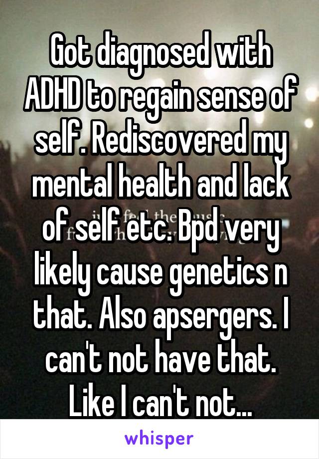 Got diagnosed with ADHD to regain sense of self. Rediscovered my mental health and lack of self etc. Bpd very likely cause genetics n that. Also apsergers. I can't not have that. Like I can't not...