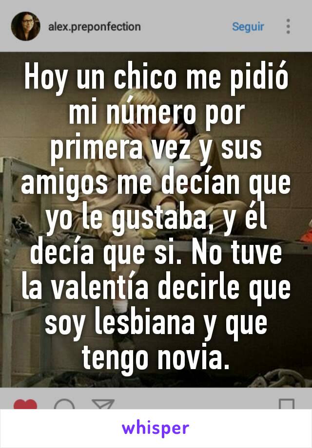 Hoy un chico me pidió mi número por primera vez y sus amigos me decían que yo le gustaba, y él decía que si. No tuve la valentía decirle que soy lesbiana y que tengo novia.