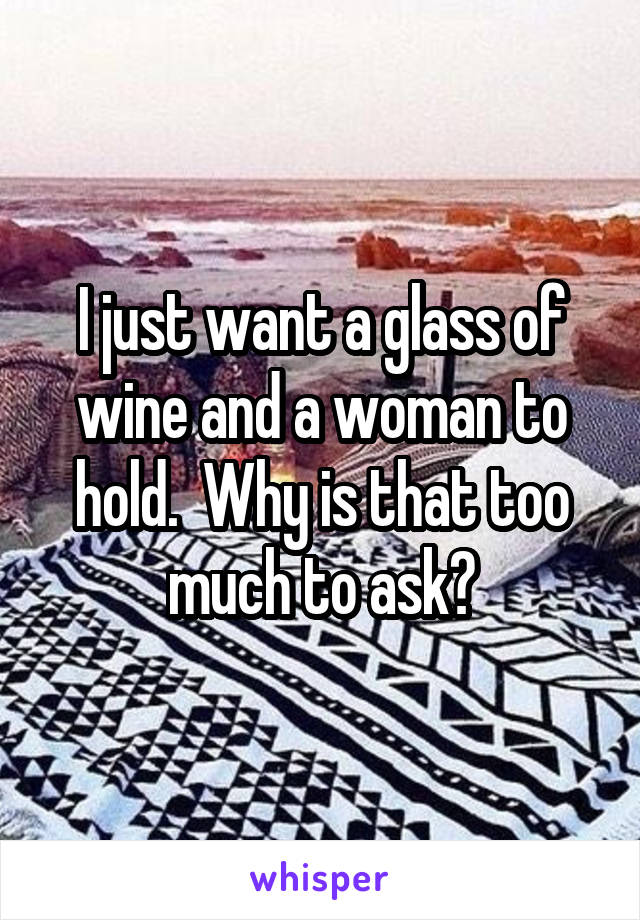 I just want a glass of wine and a woman to hold.  Why is that too much to ask?