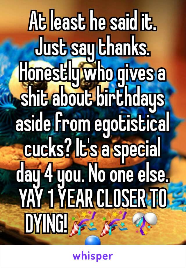 At least he said it. Just say thanks. Honestly who gives a shit about birthdays aside from egotistical cucks? It's a special day 4 you. No one else. YAY 1 YEAR CLOSER TO DYING!🎉🎉🎊🎈