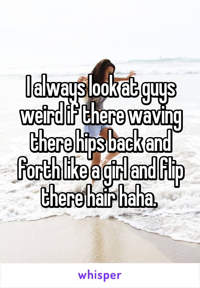 I always look at guys weird if there waving there hips back and forth like a girl and flip there hair haha. 